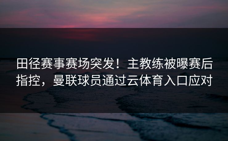 田径赛事赛场突发！主教练被曝赛后指控，曼联球员通过云体育入口应对