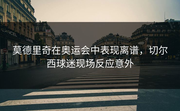 莫德里奇在奥运会中表现离谱，切尔西球迷现场反应意外